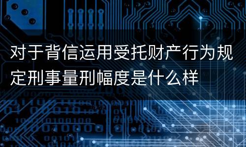 对于背信运用受托财产行为规定刑事量刑幅度是什么样