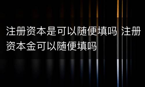 注册资本是可以随便填吗 注册资本金可以随便填吗