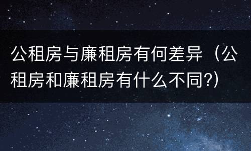 公租房与廉租房有何差异（公租房和廉租房有什么不同?）