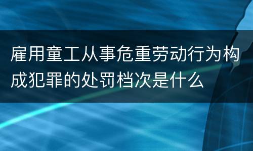 雇用童工从事危重劳动行为构成犯罪的处罚档次是什么