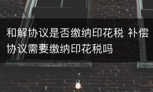 和解协议是否缴纳印花税 补偿协议需要缴纳印花税吗