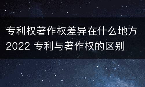 专利权著作权差异在什么地方2022 专利与著作权的区别