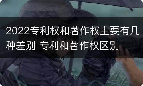 2022专利权和著作权主要有几种差别 专利和著作权区别