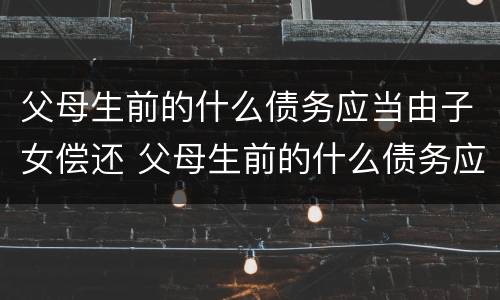 父母生前的什么债务应当由子女偿还 父母生前的什么债务应当由子女偿还