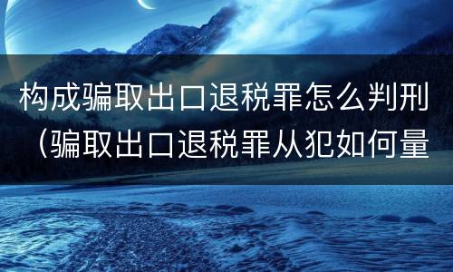 构成骗取出口退税罪怎么判刑（骗取出口退税罪从犯如何量刑）