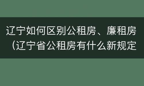 辽宁如何区别公租房、廉租房（辽宁省公租房有什么新规定）