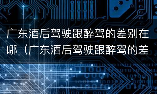 广东酒后驾驶跟醉驾的差别在哪（广东酒后驾驶跟醉驾的差别在哪里）