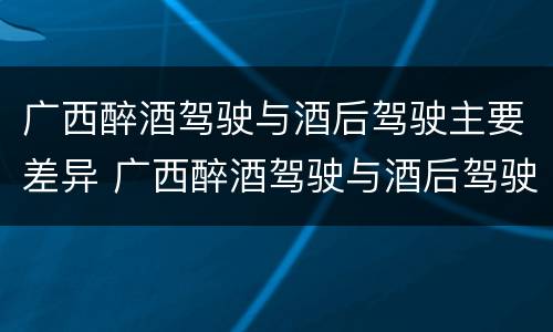 广西醉酒驾驶与酒后驾驶主要差异 广西醉酒驾驶与酒后驾驶主要差异在哪