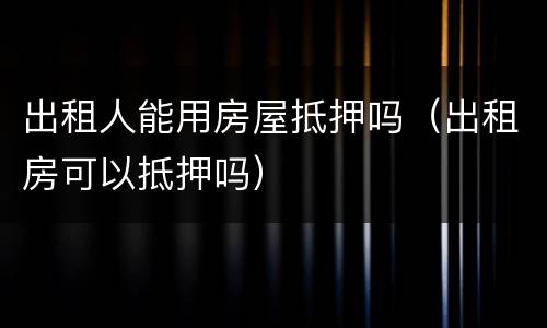 出租人能用房屋抵押吗（出租房可以抵押吗）