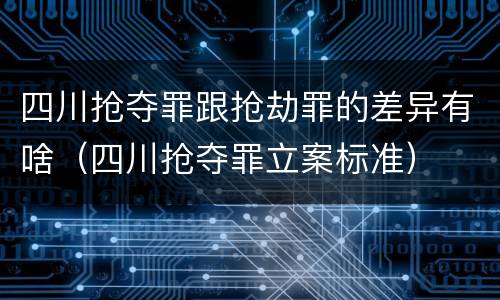 四川抢夺罪跟抢劫罪的差异有啥（四川抢夺罪立案标准）