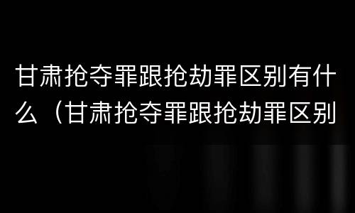 甘肃抢夺罪跟抢劫罪区别有什么（甘肃抢夺罪跟抢劫罪区别有什么不同）