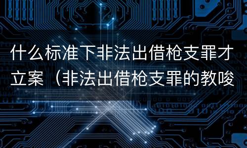 什么标准下非法出借枪支罪才立案（非法出借枪支罪的教唆犯）