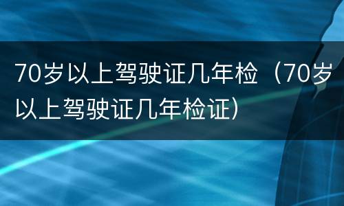 70岁以上驾驶证几年检（70岁以上驾驶证几年检证）
