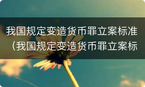 我国规定变造货币罪立案标准（我国规定变造货币罪立案标准是）
