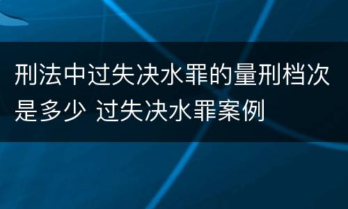刑法中过失决水罪的量刑档次是多少 过失决水罪案例