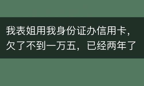 我表姐用我身份证办信用卡，欠了不到一万五，已经两年了，还没有还，该怎么办