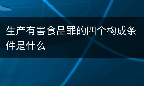 生产有害食品罪的四个构成条件是什么