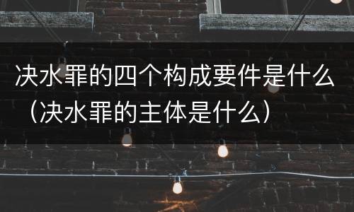决水罪的四个构成要件是什么（决水罪的主体是什么）