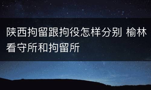 陕西拘留跟拘役怎样分别 榆林看守所和拘留所