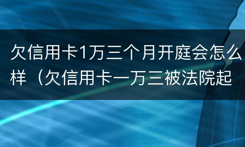 欠信用卡1万三个月开庭会怎么样（欠信用卡一万三被法院起诉）