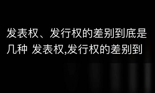 发表权、发行权的差别到底是几种 发表权,发行权的差别到底是几种情况