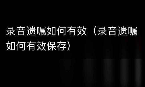 录音遗嘱如何有效（录音遗嘱如何有效保存）