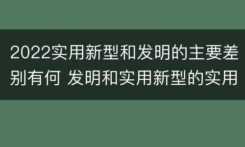 2022实用新型和发明的主要差别有何 发明和实用新型的实用性