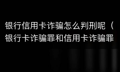 银行信用卡诈骗怎么判刑呢（银行卡诈骗罪和信用卡诈骗罪）