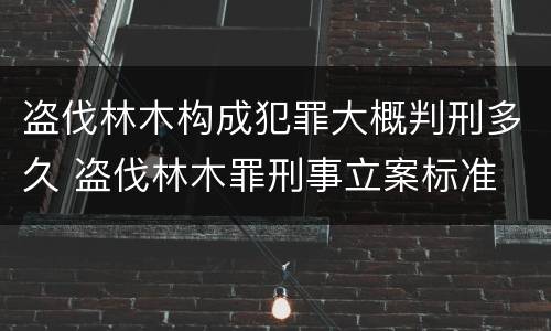 盗伐林木构成犯罪大概判刑多久 盗伐林木罪刑事立案标准