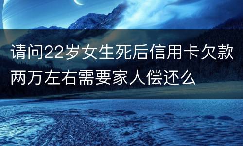 请问22岁女生死后信用卡欠款两万左右需要家人偿还么