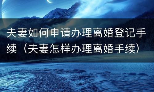 夫妻如何申请办理离婚登记手续（夫妻怎样办理离婚手续）