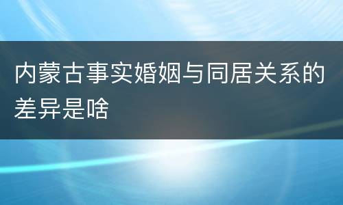 内蒙古事实婚姻与同居关系的差异是啥
