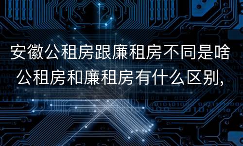 安徽公租房跟廉租房不同是啥 公租房和廉租房有什么区别,哪个更好点