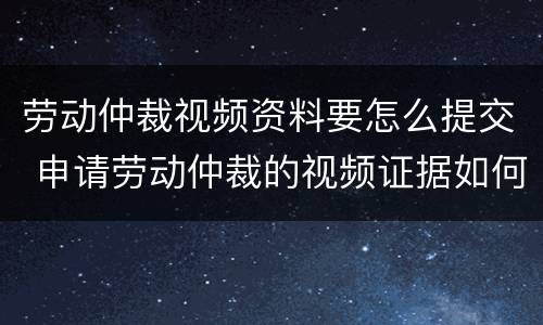 劳动仲裁视频资料要怎么提交 申请劳动仲裁的视频证据如何提供