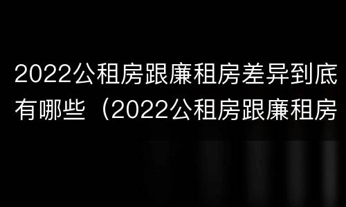 2022公租房跟廉租房差异到底有哪些（2022公租房跟廉租房差异到底有哪些问题）