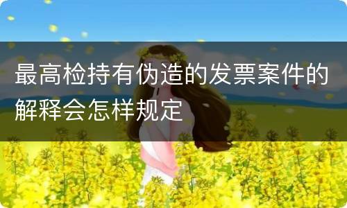 最高检持有伪造的发票案件的解释会怎样规定