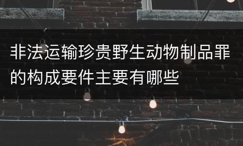 非法运输珍贵野生动物制品罪的构成要件主要有哪些