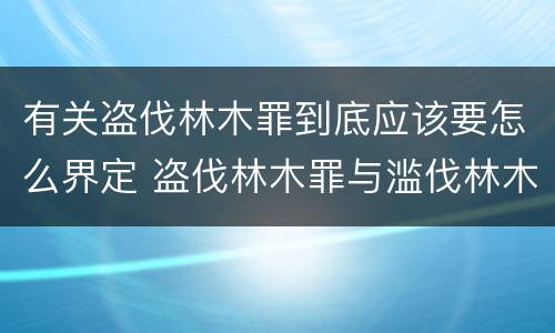 有关盗伐林木罪到底应该要怎么界定 盗伐林木罪与滥伐林木罪的区别