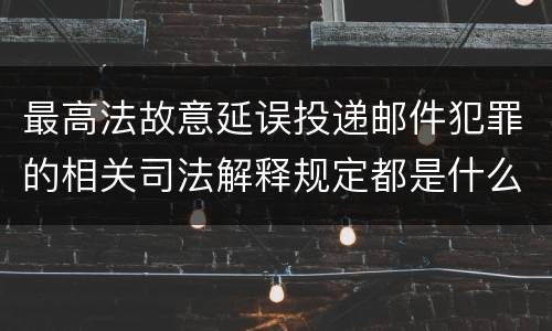 最高法故意延误投递邮件犯罪的相关司法解释规定都是什么