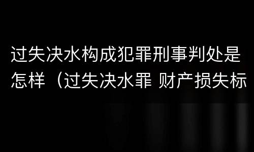 过失决水构成犯罪刑事判处是怎样（过失决水罪 财产损失标准）