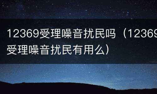 12369受理噪音扰民吗（12369受理噪音扰民有用么）