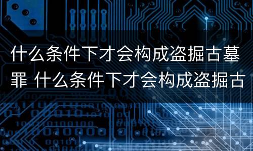 什么条件下才会构成盗掘古墓罪 什么条件下才会构成盗掘古墓罪