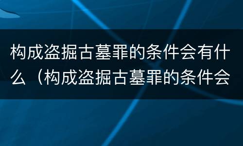 构成盗掘古墓罪的条件会有什么（构成盗掘古墓罪的条件会有什么后果）