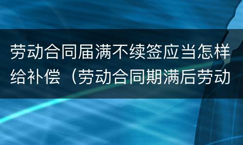 劳动合同届满不续签应当怎样给补偿（劳动合同期满后劳动者不续签需要赔偿吗）