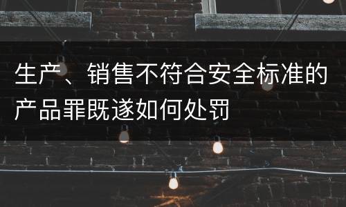 生产、销售不符合安全标准的产品罪既遂如何处罚