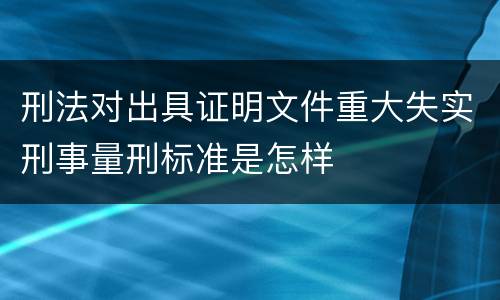 刑法对出具证明文件重大失实刑事量刑标准是怎样