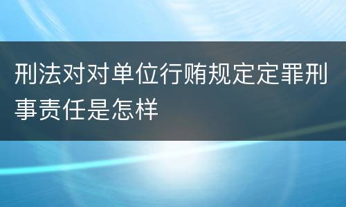 刑法对对单位行贿规定定罪刑事责任是怎样