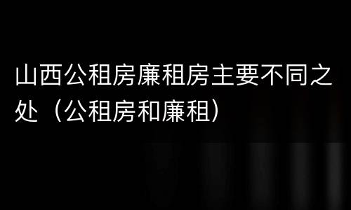 山西公租房廉租房主要不同之处（公租房和廉租）