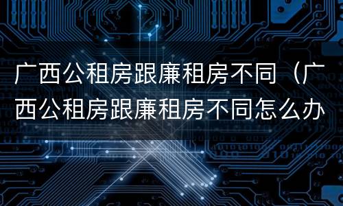 广西公租房跟廉租房不同（广西公租房跟廉租房不同怎么办）