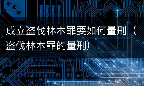 成立盗伐林木罪要如何量刑（盗伐林木罪的量刑）